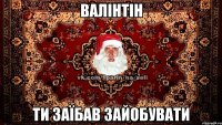 ВАЛІНТІН ти заїбав зайобувати