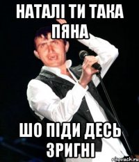Наталі ти така пяна шо піди десь зригні