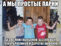А мы пpоcтыe пapни бeз вcяких выебонoв, без клeвых тaчeк, брюликoв и дорогиx aйфонов