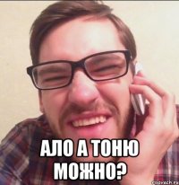  АЛо А ТОНЮ можно?