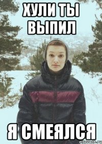 ХУЛИ ТЫ ВЫПИЛ Я СМЕЯЛСЯ