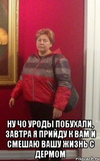  ну чо уроды побухали, завтра я прийду к вам и смешаю вашу жизнь с дермом