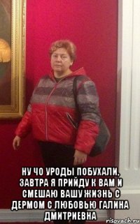  ну чо уроды побухали, завтра я прийду к вам и смешаю вашу жизнь с дермом С любовью Галина Дмитриевна