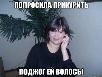 попросила прикурить поджог ей волосы