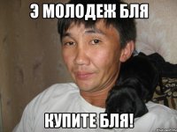 э молодеж бля купите бля!