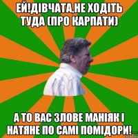 Ей!Дівчата,не ходіть туда (про карпати) а то вас злове маніяк і натяне по самі помідори!