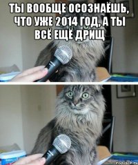 ТЫ ВООБЩЕ ОСОЗНАЁШЬ, ЧТО УЖЕ 2014 ГОД, А ТЫ ВСЁ ЕЩЁ ДРИЩ 
