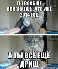 ТЫ ВООБЩЕ ОСОЗНАЁШЬ, ЧТО УЖЕ 2014 ГОД А ТЫ ВСЁ ЕЩЁ ДРИЩ