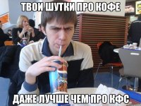твои шутки про кофе даже лучше чем про кфс