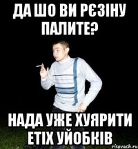 да шо ви рєзіну палите? нада уже хуярити етіх уйобків