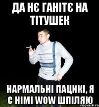 да нє ганітє на тітушек нармальні пацикі, я с німі wow шпіляю