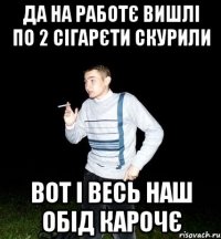да на работє вишлі по 2 сігарєти скурили вот і весь наш обід карочє