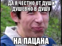 да я честно от души душевно в душу на пацана