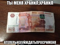 ТЫ МЕНЯ ХРАНИЛ,ХРАНИЛ АТЕПЕРЬНЕХУЙЖДАТЬПРОСРИМЕНЯ