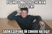 рішив з малою снежки поіграти! запиздячив їй синяк на оці!