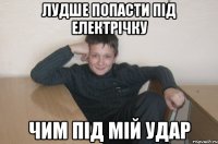 лудше попасти під електрічку чим під мій удар