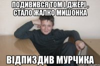 подивився Том і Джері , стало жалко мишонка відпиздив мурчика