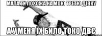 Мала ти похожа на мою третю дівку а у меня їх било токо двє