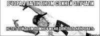 Вчора з валінтіном свиней злучали кстаті пойдьом ко мнє у мєня двуспальна кровать є і