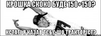 Крошка скоко буде 150+150? кстаті я казав тєбє шо тракторіст?