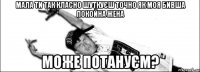 Мала ти так класно шуткуєш точно як моя бивша покойна жена може потануєм?