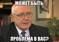 Может быть, проблема в Вас?