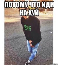ПОТОМУ ЧТО ИДИ НА ХУЙ 