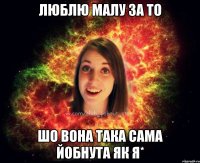 ЛЮБЛЮ МАЛУ ЗА ТО ШО ВОНА ТАКА САМА ЙОБНУТА ЯК Я*