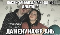 Васян,заебал,давай еще по девятке ? да не,ну нахер ,Ань