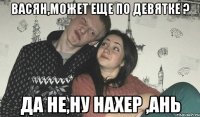 Васян,может еще по девятке ? да не,ну нахер ,Ань