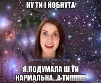ну ти і йобнута я подумала ш ти нармальна...а ти!!!!!!!!