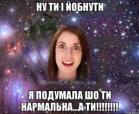 ну ти і йобнути я подумала шо ти нармальна...а ти!!!!!!!!