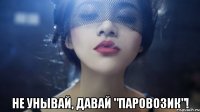  не унывай, давай "паровозик"!