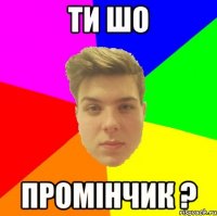 Ти шо Промінчик ?