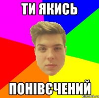 Ти якись Понівєчений