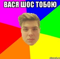 Вася шос тобою 