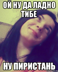 ОЙ НУ ДА ЛАДНО ТИБЕ НУ ПИРИСТАНЬ