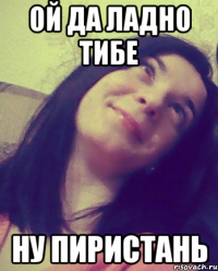 ОЙ ДА ЛАДНО ТИБЕ НУ ПИРИСТАНЬ