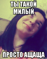 ТЫ ТАКОЙ МИЛЫЙ ПРОСТО АЩАЩА