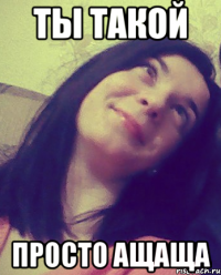 ТЫ ТАКОЙ ПРОСТО АЩАЩА