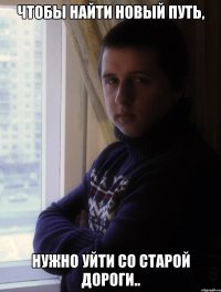 ЧТОБЫ НАЙТИ НОВЫЙ ПУТЬ, НУЖНО УЙТИ СО СТАРОЙ ДОРОГИ..