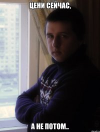 ЦЕНИ СЕЙЧАС, А НЕ ПОТОМ..