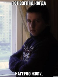ТОТ ВЗГЛЯД,КОГДА НАТЕРЛО ЖОПУ..
