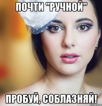 почти "ручной" пробуй, соблазняй!