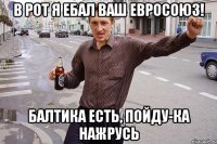 В РОТ Я ЕБАЛ ВАШ ЕВРОСОЮЗ! БАЛТИКА ЕСТЬ, ПОЙДУ-КА НАЖРУСЬ