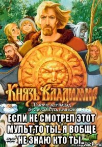  Если не смотрел этот мульт,то ты.. я вобще не знаю кто ты..