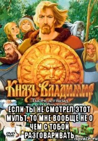  Если ты не смотрел этот мульт, то мне вообще не о чем с тобой разговаривать