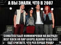 А вы знали, что В 2007 Comatose был номинирован на награду Best Rock or Rap Gospel Album? И ВЫ ВСЁ ЕЩЁ СЧИТАЕТЕ, ЧТО РЕП ЛУЧШЕ РОКА?