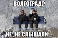волгоград? не , не слышали ...