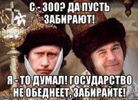 с - 300? да пусть забирают! я - то думал! государство не обеднеет, забирайте!